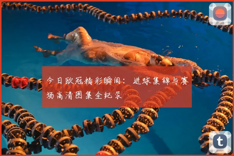 今日欧冠精彩瞬间：进球集锦与赛场高清图集全纪录