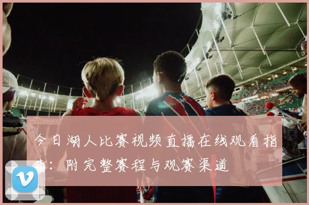 今日湖人比赛视频直播在线观看指南：附完整赛程与观赛渠道