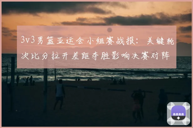 3v3男篮亚运会小组赛战报：关键轮次比分拉开差距夺胜影响决赛对阵