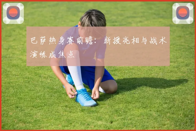 巴萨热身赛前瞻：新援亮相与战术演练成焦点