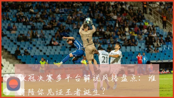 欧冠决赛多平台解说风格盘点：谁将陪你见证王者诞生？