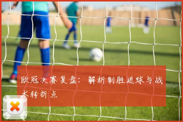 欧冠决赛复盘：解析制胜进球与战术转折点